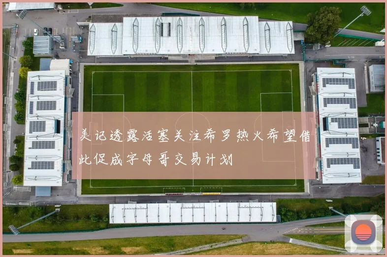美记透露活塞关注希罗热火希望借此促成字母哥交易计划