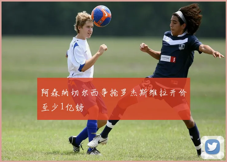 阿森纳切尔西争抢罗杰斯维拉开价至少1亿镑