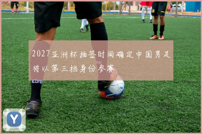 2027亚洲杯抽签时间确定中国男足将以第三档身份参赛