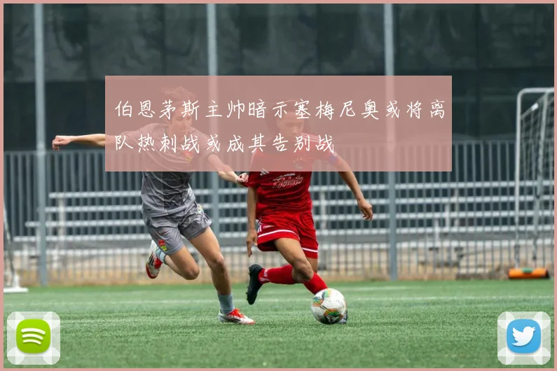 伯恩茅斯主帅暗示塞梅尼奥或将离队热刺战或成其告别战