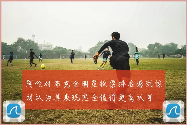 阿伦对布克全明星投票排名感到惊讶认为其表现完全值得更高认可