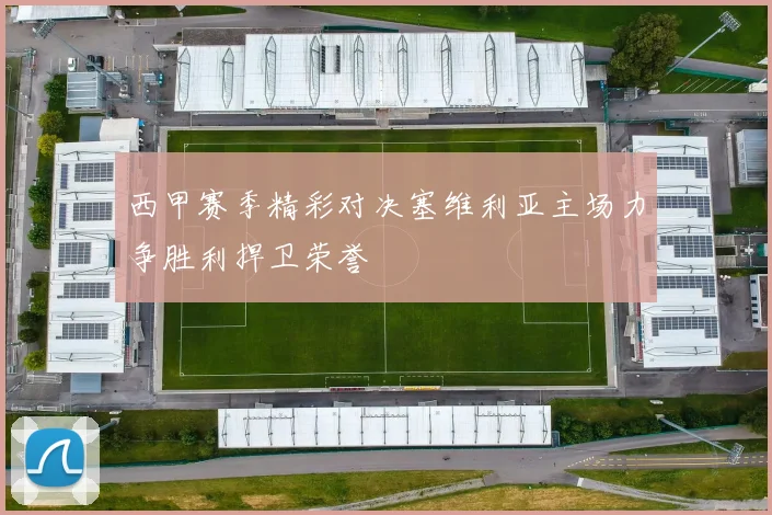 西甲赛季精彩对决塞维利亚主场力争胜利捍卫荣誉