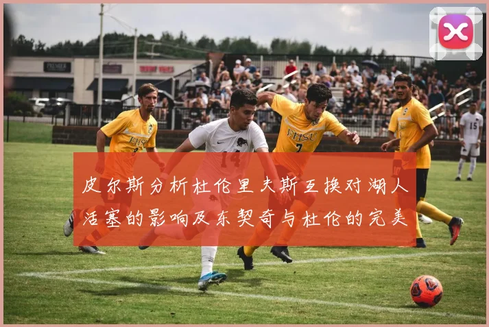 皮尔斯分析杜伦里夫斯互换对湖人活塞的影响及东契奇与杜伦的完美搭配