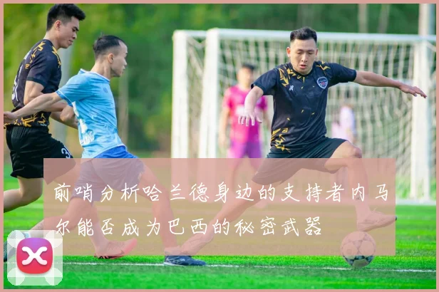 前哨分析哈兰德身边的支持者内马尔能否成为巴西的秘密武器