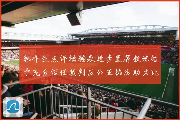 韩乔生点评杨瀚森进步显著教练给予充分信任裁判应公正执法助力比赛发展