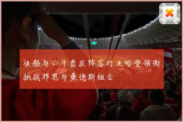 快船与公牛首发阵容对决哈登领衔挑战邓恩与桑德斯组合
