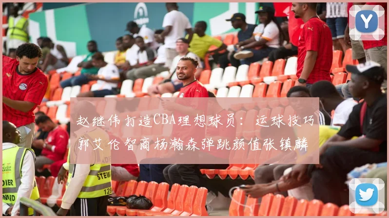 赵继伟打造CBA理想球员：运球技巧郭艾伦智商杨瀚森弹跳颜值张镇麟完美结合