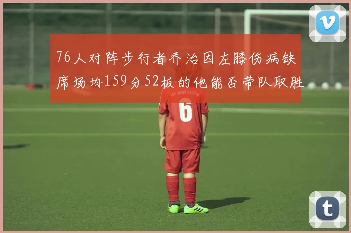 76人对阵步行者乔治因左膝伤病缺席场均159分52板的他能否带队取胜