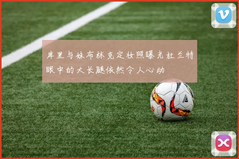 库里与妹布林克定妆照曝光杜兰特眼中的大长腿依然令人心动