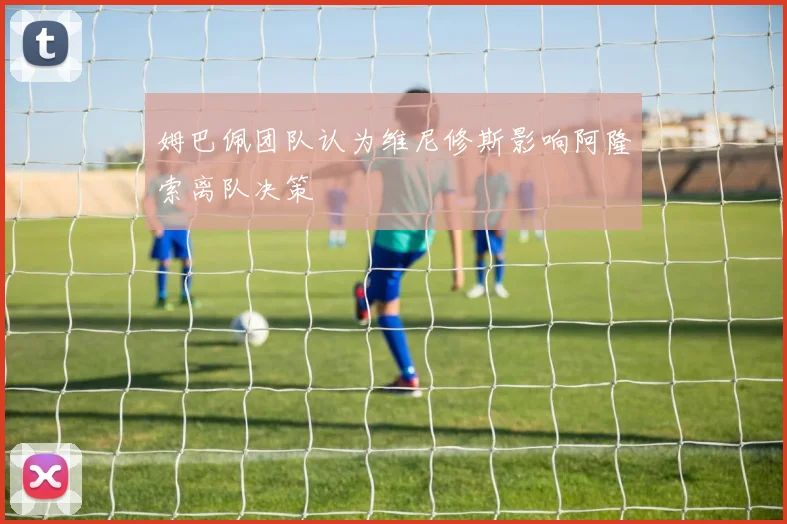 姆巴佩团队认为维尼修斯影响阿隆索离队决策