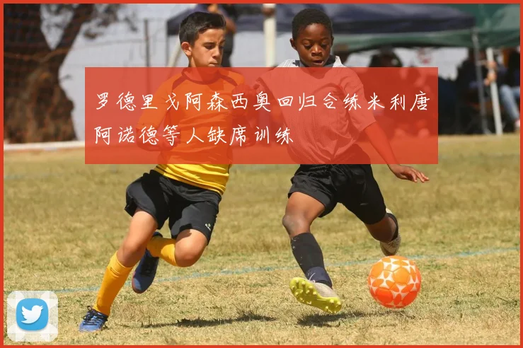 罗德里戈阿森西奥回归合练米利唐阿诺德等人缺席训练