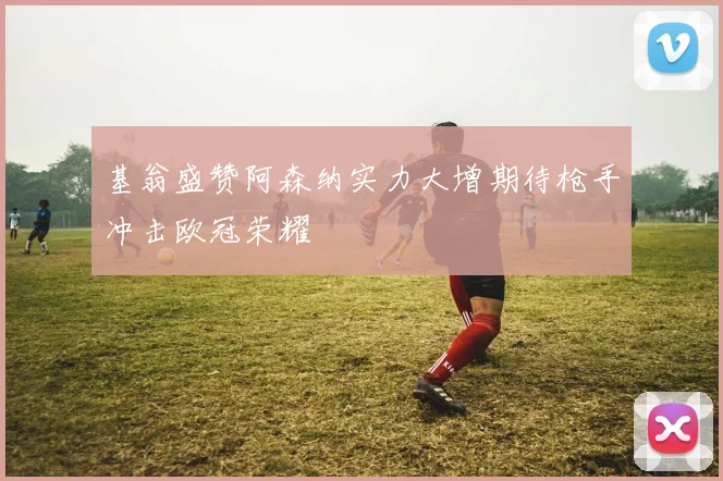 基翁盛赞阿森纳实力大增期待枪手冲击欧冠荣耀