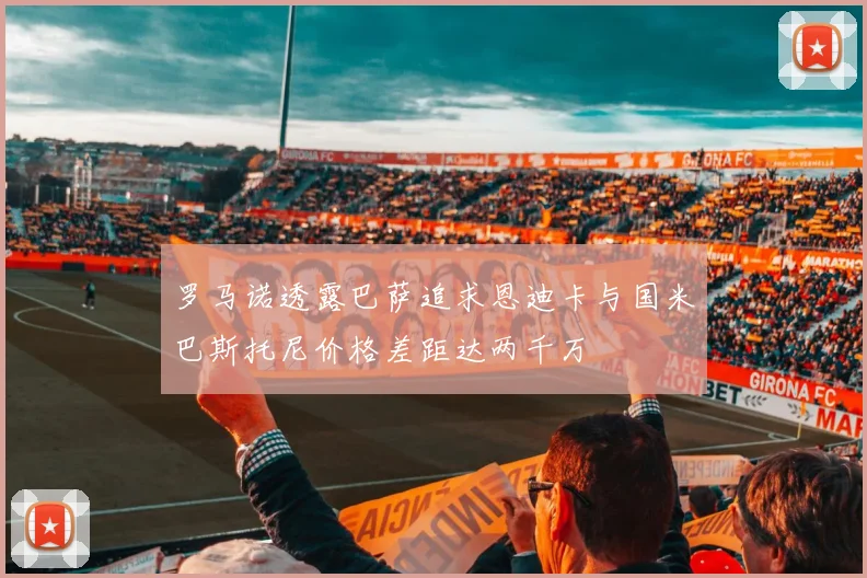 罗马诺透露巴萨追求恩迪卡与国米巴斯托尼价格差距达两千万