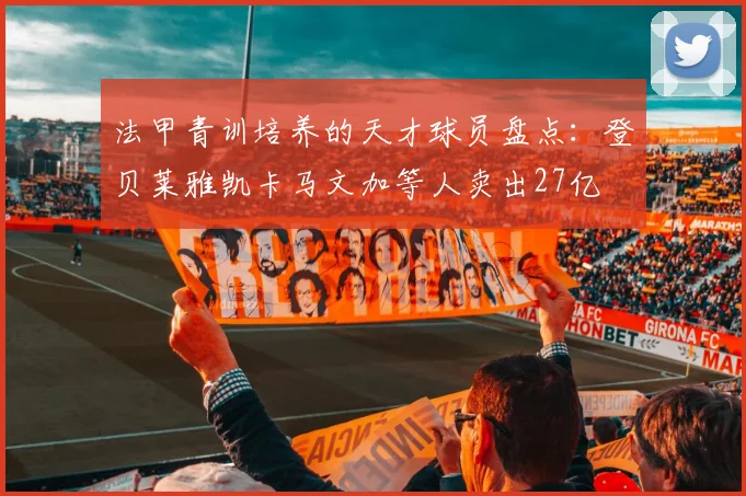 法甲青训培养的天才球员盘点：登贝莱雅凯卡马文加等人卖出27亿