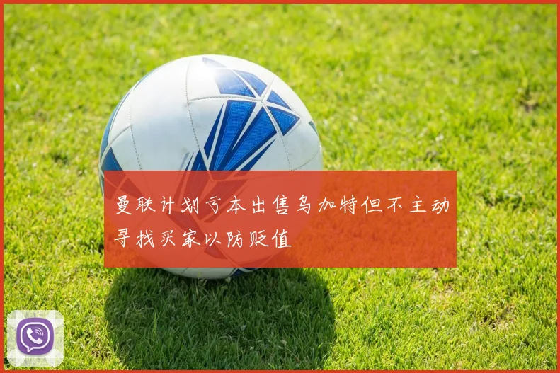 曼联计划亏本出售乌加特但不主动寻找买家以防贬值