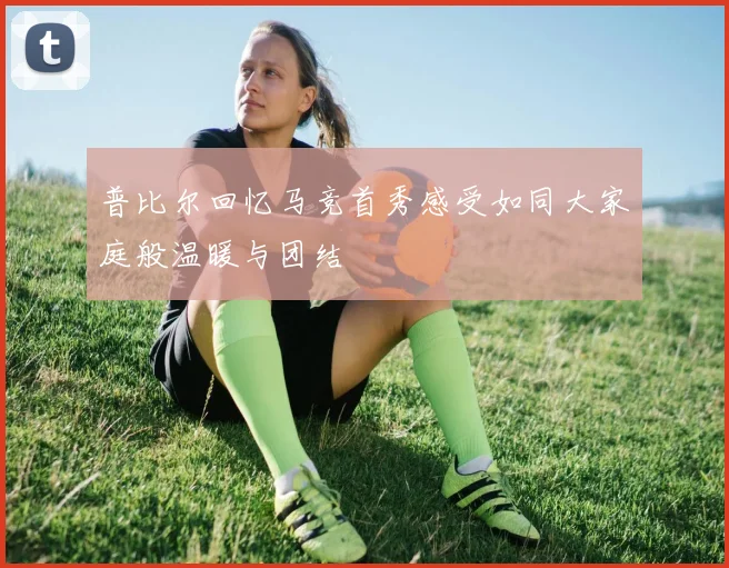 普比尔回忆马竞首秀感受如同大家庭般温暖与团结