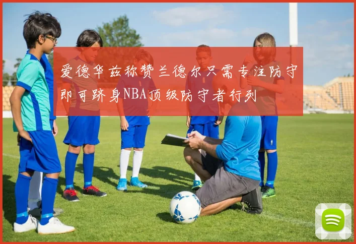 爱德华兹称赞兰德尔只需专注防守即可跻身NBA顶级防守者行列