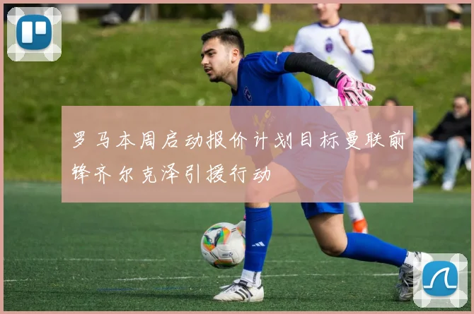 罗马本周启动报价计划目标曼联前锋齐尔克泽引援行动