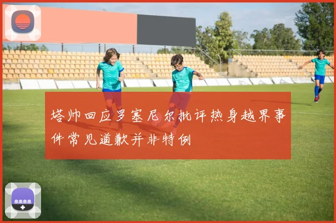 塔帅回应罗塞尼尔批评热身越界事件常见道歉并非特例