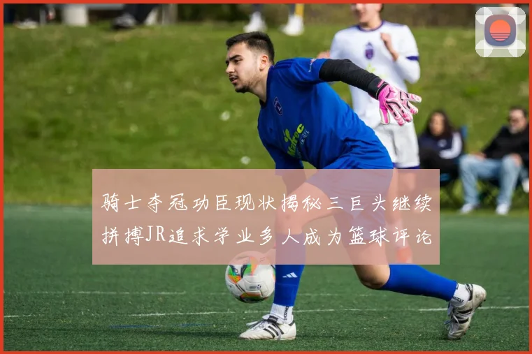 骑士夺冠功臣现状揭秘三巨头继续拼搏JR追求学业多人成为篮球评论员