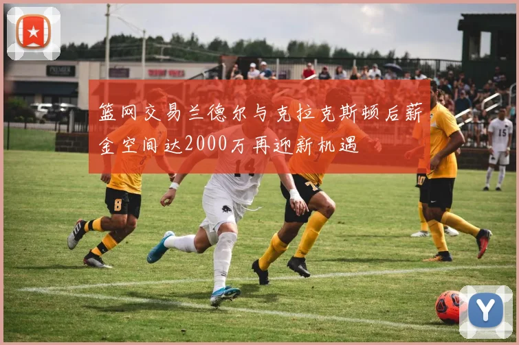 篮网交易兰德尔与克拉克斯顿后薪金空间达2000万再迎新机遇