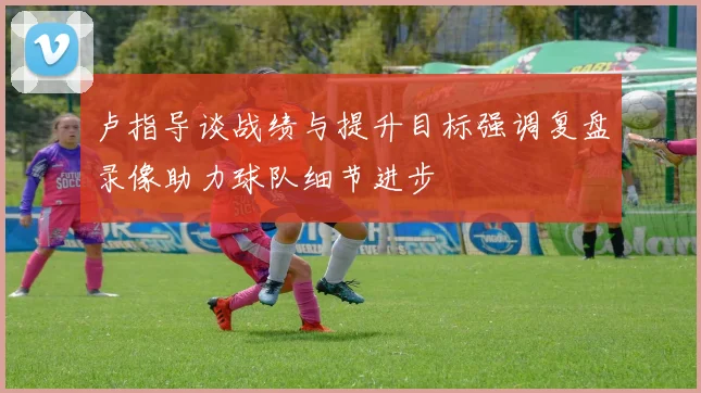 卢指导谈战绩与提升目标强调复盘录像助力球队细节进步