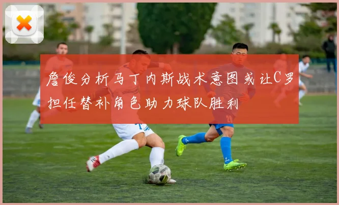 詹俊分析马丁内斯战术意图或让C罗担任替补角色助力球队胜利