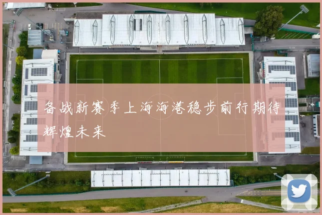 备战新赛季上海海港稳步前行期待辉煌未来