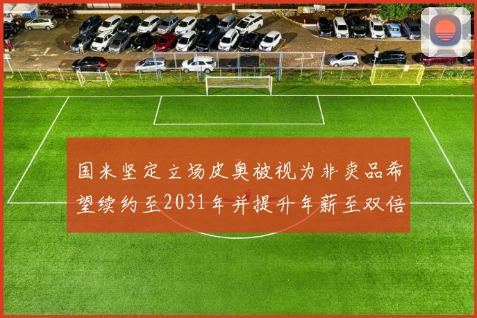 国米坚定立场皮奥被视为非卖品希望续约至2031年并提升年薪至双倍水平