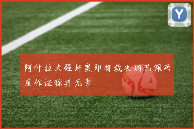 阿什拉夫强奸案即将裁决姆巴佩两度作证称其无辜