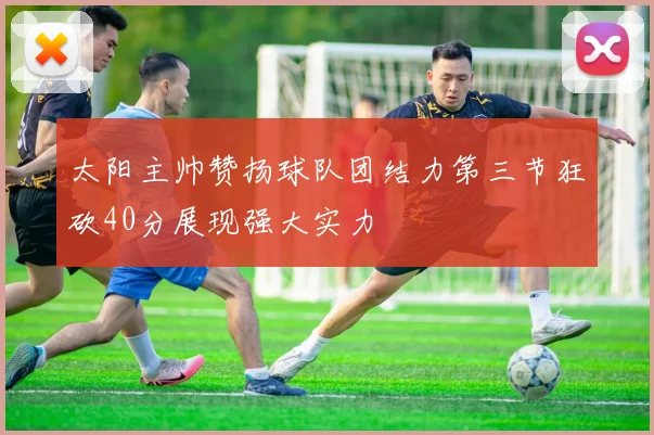 太阳主帅赞扬球队团结力第三节狂砍40分展现强大实力