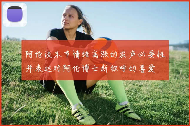 阿伦谈末节情绪高涨的发声必要性并表达对阿伦博士新称呼的喜爱