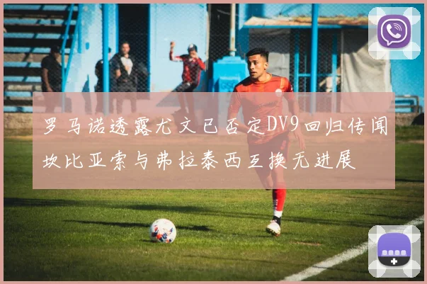 罗马诺透露尤文已否定DV9回归传闻坎比亚索与弗拉泰西互换无进展