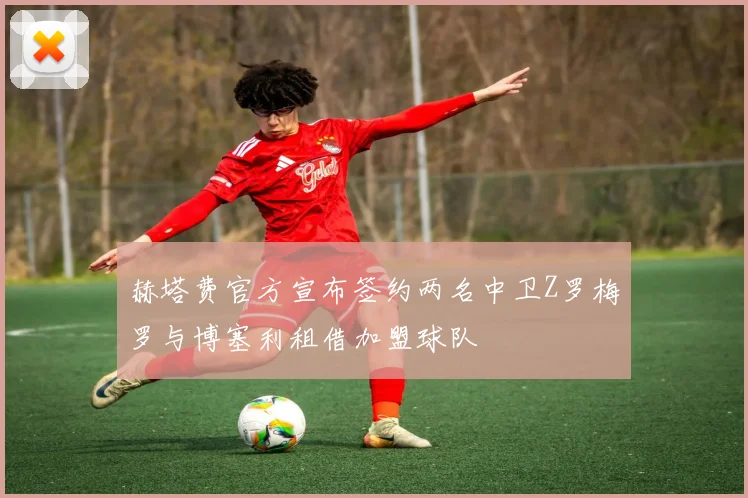 赫塔费官方宣布签约两名中卫Z罗梅罗与博塞利租借加盟球队