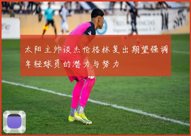 太阳主帅谈杰伦格林复出期望强调年轻球员的潜力与努力