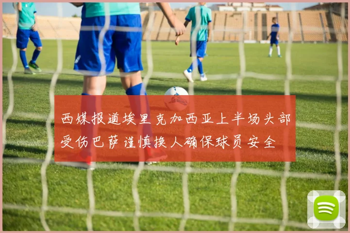 西媒报道埃里克加西亚上半场头部受伤巴萨谨慎换人确保球员安全
