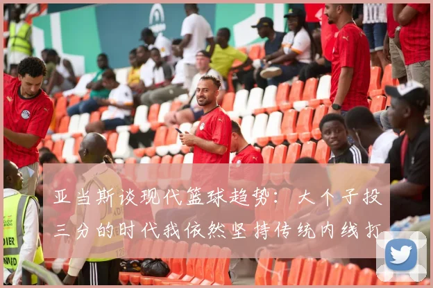 亚当斯谈现代篮球趋势：大个子投三分的时代我依然坚持传统内线打法