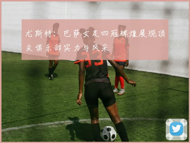 尤斯特：巴萨女足四冠辉煌展现顶尖俱乐部实力与风采